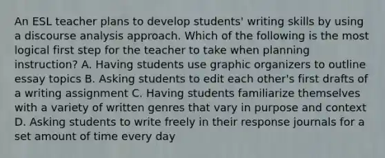 An ESL teacher plans to develop students' writing skills by using a discourse analysis approach. Which of the following is the most logical first step for the teacher to take when planning instruction? A. Having students use graphic organizers to outline essay topics B. Asking students to edit each other's first drafts of a writing assignment C. Having students familiarize themselves with a variety of written genres that vary in purpose and context D. Asking students to write freely in their response journals for a set amount of time every day