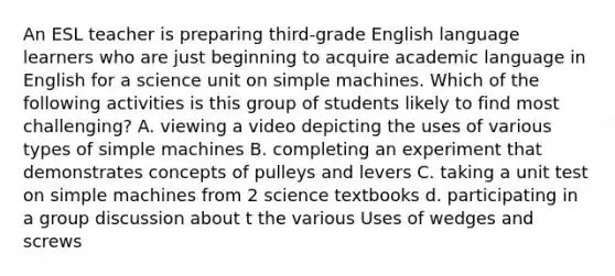 An ESL teacher is preparing third-grade English language learners who are just beginning to acquire academic language in English for a science unit on simple machines. Which of the following activities is this group of students likely to find most challenging? A. viewing a video depicting the uses of various types of simple machines B. completing an experiment that demonstrates concepts of pulleys and levers C. taking a unit test on simple machines from 2 science textbooks d. participating in a group discussion about t the various Uses of wedges and screws