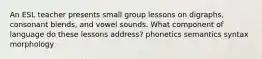 An ESL teacher presents small group lessons on digraphs, consonant blends, and vowel sounds. What component of language do these lessons address? phonetics semantics syntax morphology