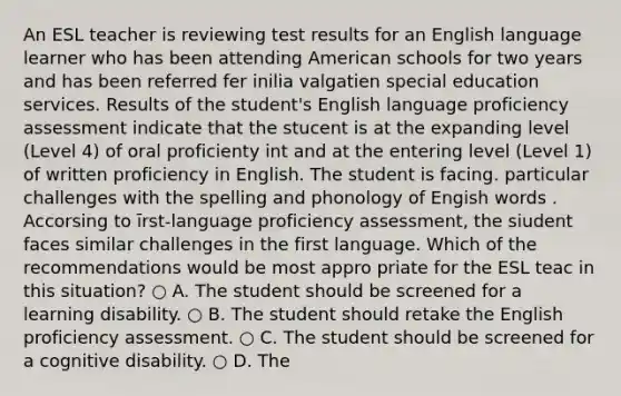 An ESL teacher is reviewing test results for an English language learner who has been attending American schools for two years and has been referred fer inilia valgatien special education services. Results of the student's English language proficiency assessment indicate that the stucent is at the expanding level (Level 4) of oral proficienty int and at the entering level (Level 1) of written proficiency in English. The student is facing. particular challenges with the spelling and phonology of Engish words . Accorsing to īrst-language proficiency assessment, the siudent faces similar challenges in the first language. Which of the recommendations would be most appro priate for the ESL teac in this situation? ○ A. The student should be screened for a learning disability. ○ B. The student should retake the English proficiency assessment. ○ C. The student should be screened for a cognitive disability. ○ D. The