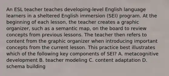 An ESL teacher teaches developing-level English language learners in a sheltered English immersion (SEI) program. At the beginning of each lesson, the teacher creates a graphic organizer, such as a semantic map, on the board to review concepts from previous lessons. The teacher then refers to content from the graphic organizer when introducing important concepts from the current lesson. This practice best illustrates which of the following key components of SEI? A. metacognitive development B. teacher modeling C. content adaptation D. schema building