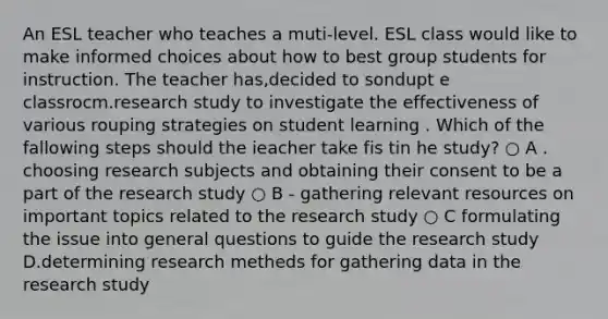 An ESL teacher who teaches a muti-level. ESL class would like to make informed choices about how to best group students for instruction. The teacher has,decided to sondupt e classrocm.research study to investigate the effectiveness of various rouping strategies on student learning . Which of the fallowing steps should the ieacher take fis tin he study? ○ A . choosing research subjects and obtaining their consent to be a part of the research study ○ B - gathering relevant resources on important topics related to the research study ○ C formulating the issue into general questions to guide the research study D.determining research metheds for gathering data in the research study