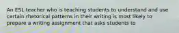 An ESL teacher who is teaching students to understand and use certain rhetorical patterns in their writing is most likely to prepare a writing assignment that asks students to