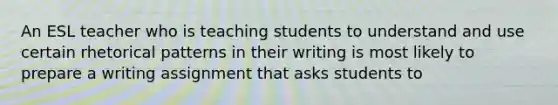 An ESL teacher who is teaching students to understand and use certain rhetorical patterns in their writing is most likely to prepare a writing assignment that asks students to