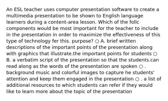 An ESL teacher uses computer presentation software to create a multimedia presentation to be shown to English language learners during a content-area lesson. Which of the follc components would be most important for the teacher to include in the presentation in order to maximize the effectiveness of this type of technology fer this. purpose? ○ A. brief written descriptions of the important points of the presentation along with graphics that illustrate.the important points for students ○ B. a verbatim script of the presentation so that the students.can read along as the words of the presentation are spoken ○ . background music and colorful images to capture he students' attention and keep them engaged in the presentation ○ . a list of additional resources to which students can refer if they would like to learn more about the topic of the presentation