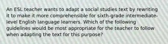 An ESL teacher wants to adapt a social studies text by rewriting it to make it more comprehensible for sixth-grade intermediate-level English language learners. Which of the following guidelines would be most appropriate for the teacher to follow when adapting the text for this purpose?