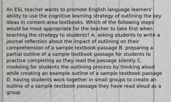 An ESL teacher wants to promote English language learners' ability to use the cognitive learning strategy of outlining the key ideas in content-area textbooks. Which of the following steps would be most appropriate for the teacher to take first when teaching the strategy to students? A. asking students to write a journal reflection about the impact of outlining on their comprehension of a sample textbook passage B. preparing a partial outline of a sample textbook passage for students to practice completing as they read the passage silently C. modeling for students the outlining process by thinking aloud while creating an example outline of a sample textbook passage D. having students work together in small groups to create an outline of a sample textbook passage they have read aloud as a group