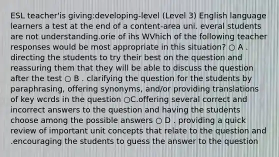 ESL teacher'is giving:developing-level (Level 3) English language learners a test at the end of a content-area uni. everal students are not understanding.orie of ihs WVhich of the following teacher responses would be most appropriate in this situation? ○ A . directing the students to try their best on the question and reassuring them that they will be able to discuss the question after the test ○ B . clarifying the question for the students by paraphrasing, offering synonyms, and/or providing translations of key wcrds in the question ○C.offering several correct and incorrect answers to the question and having the students choose among the possible answers ○ D . providing a quick review of important unit concepts that relate to the question and .encouraging the students to guess the answer to the question