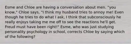 Esme and Chloe are having a conversation about men. "you know," Chloe says, "I think my husband tries to annoy me! Even though he tries to do what I ask, I think that subconsciously he really enjoys taking me me off to see the reactions he'll get. Freud must have been right!" Esme, who was just studying personality psychology in school, corrects Chloe by saying which of the following?