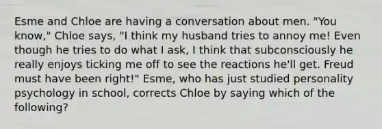 Esme and Chloe are having a conversation about men. "You know," Chloe says, "I think my husband tries to annoy me! Even though he tries to do what I ask, I think that subconsciously he really enjoys ticking me off to see the reactions he'll get. Freud must have been right!" Esme, who has just studied personality psychology in school, corrects Chloe by saying which of the following?