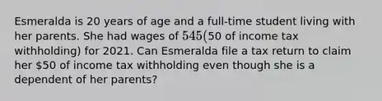 Esmeralda is 20 years of age and a full-time student living with her parents. She had wages of 545 (50 of income tax withholding) for 2021. Can Esmeralda file a tax return to claim her 50 of income tax withholding even though she is a dependent of her parents?