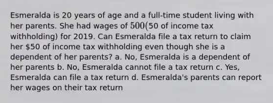 Esmeralda is 20 years of age and a full-time student living with her parents. She had wages of 500 (50 of income tax withholding) for 2019. Can Esmeralda file a tax return to claim her 50 of income tax withholding even though she is a dependent of her parents? a. No, Esmeralda is a dependent of her parents b. No, Esmeralda cannot file a tax return c. Yes, Esmeralda can file a tax return d. Esmeralda's parents can report her wages on their tax return