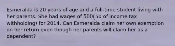 Esmeralda is 20 years of age and a full-time student living with her parents. She had wages of 500 (50 of income tax withholding) for 2014. Can Esmeralda claim her own exemption on her return even though her parents will claim her as a dependent?