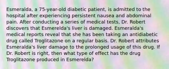 Esmeralda, a 75-year-old diabetic patient, is admitted to the hospital after experiencing persistent nausea and abdominal pain. After conducting a series of medical tests, Dr. Robert discovers that Esmerelda's liver is damaged. Esmeralda's medical reports reveal that she has been taking an antidiabetic drug called Troglitazone on a regular basis. Dr. Robert attributes Esmeralda's liver damage to the prolonged usage of this drug. If Dr. Robert is right, then what type of effect has the drug Troglitazone produced in Esmerelda?