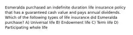 Esmeralda purchased an indefinite duration life insurance policy that has a guaranteed cash value and pays annual dividends. Which of the following types of life insurance did Esmeralda purchase? A) Universal life B) Endowment life C) Term life D) Participating whole life