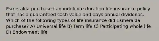 Esmeralda purchased an indefinite duration life insurance policy that has a guaranteed cash value and pays annual dividends. Which of the following types of life insurance did Esmeralda purchase? A) Universal life B) Term life C) Participating whole life D) Endowment life