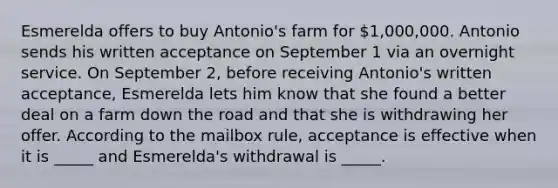 Esmerelda offers to buy​ Antonio's farm for​ 1,000,000. Antonio sends his written acceptance on September 1 via an overnight service. On September​ 2, before receiving​ Antonio's written​ acceptance, Esmerelda lets him know that she found a better deal on a farm down <a href='https://www.questionai.com/knowledge/kpfbl3LWpi-the-road' class='anchor-knowledge'>the road</a> and that she is withdrawing her offer. According to the mailbox​ rule, acceptance is effective when it is​ _____ and​ Esmerelda's withdrawal is​ _____.