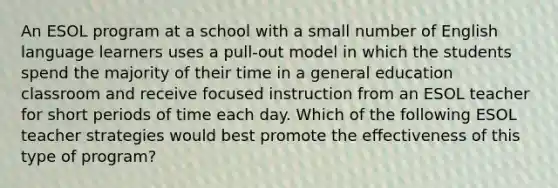 An ESOL program at a school with a small number of English language learners uses a pull-out model in which the students spend the majority of their time in a general education classroom and receive focused instruction from an ESOL teacher for short periods of time each day. Which of the following ESOL teacher strategies would best promote the effectiveness of this type of program?