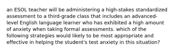 an ESOL teacher will be administering a high-stakes standardized assessment to a third-grade class that includes an advanced-level English language learner who has exhibited a high amount of anxiety when taking formal assessments. which of the following strategies would likely to be most appropriate and effective in helping the student's test anxiety in this situation?