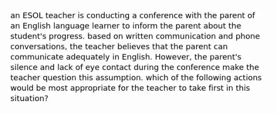 an ESOL teacher is conducting a conference with the parent of an English language learner to inform the parent about the student's progress. based on written communication and phone conversations, the teacher believes that the parent can communicate adequately in English. However, the parent's silence and lack of eye contact during the conference make the teacher question this assumption. which of the following actions would be most appropriate for the teacher to take first in this situation?