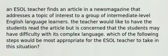 an ESOL teacher finds an article in a newsmagazine that addresses a topic of interest to a group of intermediate-level English language learners. the teacher would like to have the students read the article but is concerned that the students may have difficulty with its complex language. which of the following steps would be most appropriate for the ESOL teacher to take in this situation?