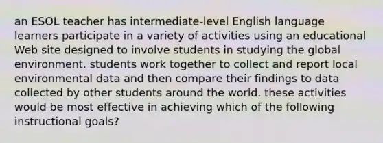 an ESOL teacher has intermediate-level English language learners participate in a variety of activities using an educational Web site designed to involve students in studying the global environment. students work together to collect and report local environmental data and then compare their findings to data collected by other students around the world. these activities would be most effective in achieving which of the following instructional goals?