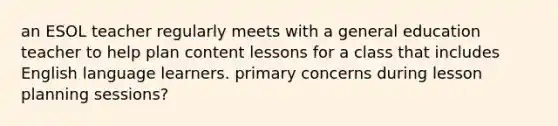 an ESOL teacher regularly meets with a general education teacher to help plan content lessons for a class that includes English language learners. primary concerns during lesson planning sessions?