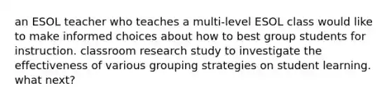 an ESOL teacher who teaches a multi-level ESOL class would like to make informed choices about how to best group students for instruction. classroom research study to investigate the effectiveness of various grouping strategies on student learning. what next?