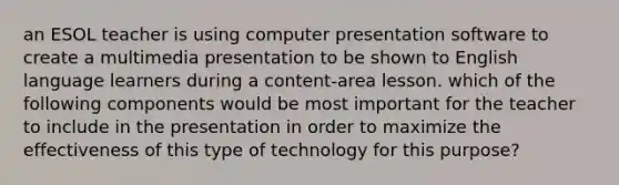 an ESOL teacher is using computer presentation software to create a multimedia presentation to be shown to English language learners during a content-area lesson. which of the following components would be most important for the teacher to include in the presentation in order to maximize the effectiveness of this type of technology for this purpose?