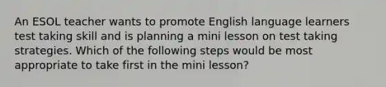 An ESOL teacher wants to promote English language learners test taking skill and is planning a mini lesson on test taking strategies. Which of the following steps would be most appropriate to take first in the mini lesson?