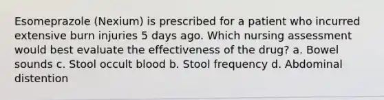 Esomeprazole (Nexium) is prescribed for a patient who incurred extensive burn injuries 5 days ago. Which nursing assessment would best evaluate the effectiveness of the drug? a. Bowel sounds c. Stool occult blood b. Stool frequency d. Abdominal distention