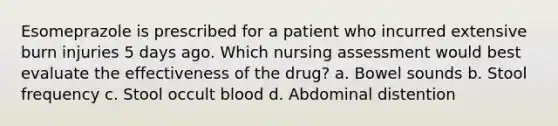 Esomeprazole is prescribed for a patient who incurred extensive burn injuries 5 days ago. Which nursing assessment would best evaluate the effectiveness of the drug? a. Bowel sounds b. Stool frequency c. Stool occult blood d. Abdominal distention