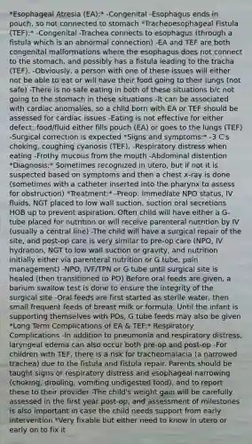 *Esophageal Atresia (EA):* -Congenital -Esophagus ends in pouch, so not connected to stomach *Tracheoesophageal Fistula (TEF):* -Congenital -Trachea connects to esophagus (through a fistula which is an abnormal connection) -EA and TEF are both congenital malformations where the esophagus does not connect to the stomach, and possibly has a fistula leading to the tracha (TEF). -Obviously, a person with one of these issues will either not be able to eat or will have their food going to their lungs (not safe) -There is no safe eating in both of these situations b/c not going to the stomach in these situations -It can be associated with cardiac anomalies, so a child born with EA or TEF should be assessed for cardiac issues -Eating is not effective for either defect: food/fluid either fills pouch (EA) or goes to the lungs (TEF) -Surgical correction is expected *Signs and symptoms:* -3 C's choking, coughing cyanosis (TEF), -Respiratory distress when eating -Frothy mucous from the mouth -Abdominal distention *Diagnosis:* Sometimes recognized in utero, but if not it is suspected based on symptoms and then a chest x-ray is done (sometimes with a catheter inserted into the pharynx to assess for obstruction) *Treatment:* -Preop: immediate NPO status, IV fluids, NGT placed to low wall suction, suction oral secretions HOB up to prevent aspiration. Often child will have either a G-tube placed for nutrition or will receive parenteral nutrition by IV (usually a central line) -The child will have a surgical repair of the site, and post-op care is very similar to pre-op care (NPO, IV hydration, NGT to low wall suction or gravity, and nutrition initially either via parenteral nutrition or G tube, pain management) -NPO, IVF/TPN or G tube until surgical site is healed (then transitioned to PO) Before oral feeds are given, a barium swallow test is done to ensure the integrity of the surgical site -Oral feeds are first started as sterile water, then small frequent feeds of breast milk or formula. Until the infant is supporting themselves with POs, G tube feeds may also be given *Long Term Complications of EA & TEF:* Respiratory Complications -In addition to pneumonia and respiratory distress, laryngeal edema can also occur both pre-op and post-op -For children with TEF, there is a risk for tracheomalacia (a narrowed trachea) due to the fistula and fistula repair. Parents should be taught signs or respiratory distress and esophageal narrowing (choking, drooling, vomiting undigested food), and to report these to their provider -The child's weight gain will be carefully assessed in the first year post-op, and assessment of milestones is also important in case the child needs support from early intervention *Very fixable but either need to know in utero or early on to fix it