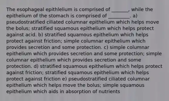 The esophageal epithlelium is comprised of _______, while the epithelium of <a href='https://www.questionai.com/knowledge/kLccSGjkt8-the-stomach' class='anchor-knowledge'>the stomach</a> is comprised of _________. a) pseudostratified ciliated columnar epithelium which helps move the bolus; stratified squamous epithelium which helps protect against acid. b) stratified squamous epithelium which helps protect against friction; simple columnar epithelium which provides secretion and some protection. c) simple columnar epithelium which provides secretion and some protection; simple columnar epithelium which provides secretion and some protection. d) stratified squamous epithelium which helps protect against friction; stratified squamous epithelium which helps protect against friction e) pseudostratified ciliated columnar epithelium which helps move the bolus; simple squamous epithelium which aids in absorption of nutrients