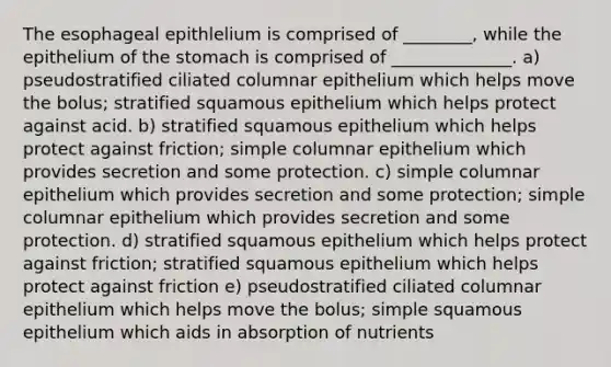 The esophageal epithlelium is comprised of ________, while the epithelium of the stomach is comprised of ______________. a) pseudostratified ciliated columnar epithelium which helps move the bolus; stratified squamous epithelium which helps protect against acid. b) stratified squamous epithelium which helps protect against friction; simple columnar epithelium which provides secretion and some protection. c) simple columnar epithelium which provides secretion and some protection; simple columnar epithelium which provides secretion and some protection. d) stratified squamous epithelium which helps protect against friction; stratified squamous epithelium which helps protect against friction e) pseudostratified ciliated columnar epithelium which helps move the bolus; simple squamous epithelium which aids in absorption of nutrients