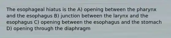 The esophageal hiatus is the A) opening between the pharynx and the esophagus B) junction between the larynx and the esophagus C) opening between the esophagus and the stomach D) opening through the diaphragm