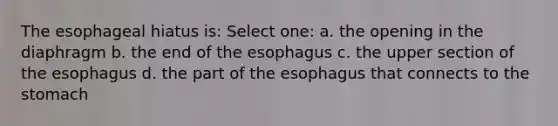 The esophageal hiatus is: Select one: a. the opening in the diaphragm b. the end of the esophagus c. the upper section of the esophagus d. the part of the esophagus that connects to the stomach