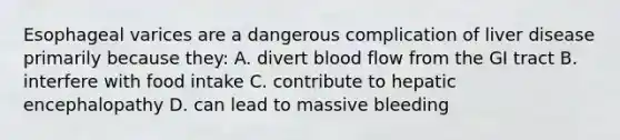 Esophageal varices are a dangerous complication of liver disease primarily because they: A. divert blood flow from the GI tract B. interfere with food intake C. contribute to hepatic encephalopathy D. can lead to massive bleeding