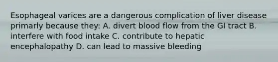 Esophageal varices are a dangerous complication of liver disease primarly because they: A. divert blood flow from the GI tract B. interfere with food intake C. contribute to hepatic encephalopathy D. can lead to massive bleeding