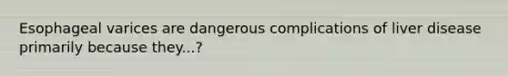 Esophageal varices are dangerous complications of liver disease primarily because they...?