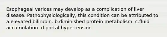 Esophageal varices may develop as a complication of liver disease. Pathophysiologically, this condition can be attributed to a.elevated bilirubin. b.diminished protein metabolism. c.fluid accumulation. d.portal hypertension.