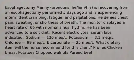 Esophagectomy​ Manny (pronouns: he/him/his) is recovering from an esophagectomy performed 5 days ago and is experiencing intermittent cramping, fatigue, and palpitations. He denies chest pain, sweating, or shortness of breath. The monitor displayed a heart rate of 66 with normal sinus rhythm. He has been advanced to a soft diet. ​ Recent electrolytes, serum labs indicated: ​ Sodium — 136 meq/L ​ Potassium — 3.1 meq/L​ Chloride — 99 meq/L ​ Bicarbonate — 25 meq/L ​ What dietary item will the nurse recommend for this client? Prunes Chicken breast​ Potatoes Chopped walnuts Pureed beef