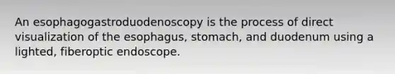 An esophagogastroduodenoscopy is the process of direct visualization of the esophagus, stomach, and duodenum using a lighted, fiberoptic endoscope.