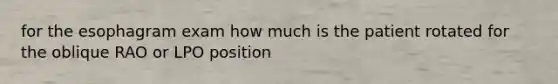 for the esophagram exam how much is the patient rotated for the oblique RAO or LPO position