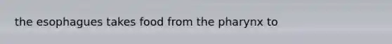 the esophagues takes food from the pharynx to