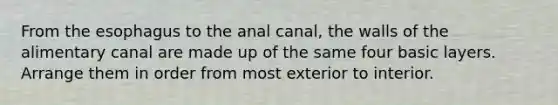 From the esophagus to the anal canal, the walls of the alimentary canal are made up of the same four basic layers. Arrange them in order from most exterior to interior.