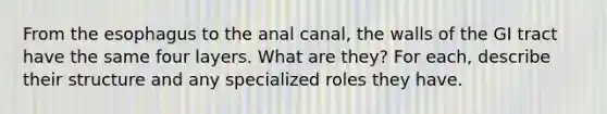 From the esophagus to the anal canal, the walls of the GI tract have the same four layers. What are they? For each, describe their structure and any specialized roles they have.