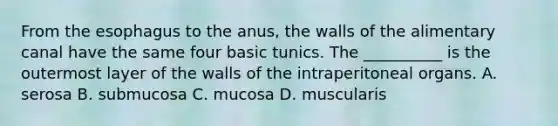 From <a href='https://www.questionai.com/knowledge/kSjVhaa9qF-the-esophagus' class='anchor-knowledge'>the esophagus</a> to the anus, the walls of the alimentary canal have the same four basic tunics. The __________ is the outermost layer of the walls of the intraperitoneal organs. A. serosa B. submucosa C. mucosa D. muscularis