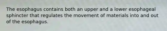 The esophagus contains both an upper and a lower esophageal sphincter that regulates the movement of materials into and out of the esophagus.