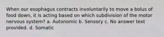 When our esophagus contracts involuntarily to move a bolus of food down, it is acting based on which subdivision of the motor nervous system? a. Autonomic b. Sensory c. No answer text provided. d. Somatic